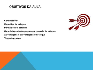 OBJETIVOS DA AULA 
Compreender: 
Conceitos de estoque 
Por que existe estoque 
Os objetivos do planejamento e controle de estoque 
As vantagens e desvantagens do estoque 
Tipos de estoque 
 