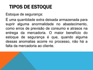TIPOS DE ESTOQUE 
Estoque de segurança: 
É uma quantidade extra deixada armazenada para 
suprir alguma anormalidade no abastecimento, 
como erros de previsão de consumo e atrasos na 
entrega da mercadoria. O maior benefício do 
estoque de segurança é que, quando alguma 
dessas anomalias acorre no processo, não há a 
falta da mercadoria ao cliente. 
 
