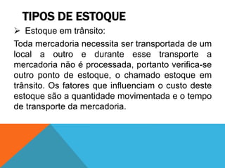 TIPOS DE ESTOQUE 
 Estoque em trânsito: 
Toda mercadoria necessita ser transportada de um 
local a outro e durante esse transporte a 
mercadoria não é processada, portanto verifica-se 
outro ponto de estoque, o chamado estoque em 
trânsito. Os fatores que influenciam o custo deste 
estoque são a quantidade movimentada e o tempo 
de transporte da mercadoria. 
 