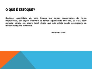 O QUE É ESTOQUE? 
Qualquer quantidade de bens físicos que sejam conservados de forma 
improdutiva, por algum intervalo de tempo aguardando seu uso, ou seja, todo 
material parado em algum local, desde que não esteja sendo processado ou 
utilizado naquele momento. 
Moreira (1998) 
 