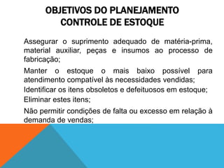 OBJETIVOS DO PLANEJAMENTO 
CONTROLE DE ESTOQUE 
Assegurar o suprimento adequado de matéria-prima, 
material auxiliar, peças e insumos ao processo de 
fabricação; 
Manter o estoque o mais baixo possível para 
atendimento compatível às necessidades vendidas; 
Identificar os itens obsoletos e defeituosos em estoque; 
Eliminar estes itens; 
Não permitir condições de falta ou excesso em relação à 
demanda de vendas; 
 