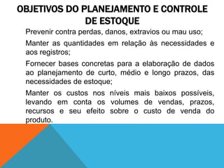 OBJETIVOS DO PLANEJAMENTO E CONTROLE 
DE ESTOQUE 
Prevenir contra perdas, danos, extravios ou mau uso; 
Manter as quantidades em relação às necessidades e 
aos registros; 
Fornecer bases concretas para a elaboração de dados 
ao planejamento de curto, médio e longo prazos, das 
necessidades de estoque; 
Manter os custos nos níveis mais baixos possíveis, 
levando em conta os volumes de vendas, prazos, 
recursos e seu efeito sobre o custo de venda do 
produto. 
 