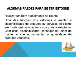 ALGUMAS RAZÕES PARA SE TER ESTOQUE 
Realizar um bom atendimento ao cliente: 
Uma das funções dos estoques é manter a 
disponibilidade de produtos ou serviços ao cliente 
em níveis que satisfaçam a sua grande exigência. 
Com essa disponibilidade, consegue-se, além de 
manter o cliente, aumentar a quantidade de 
produtos vendidos. 
 