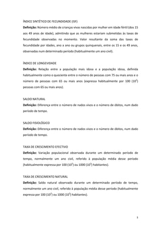 ÍNDICE SINTÉTICO DE FECUNDIDADE (ISF) 
Definição: Número médio de crianças vivas nascidas por mulher em idade fértil (dos 15 
aos  49  anos  de  idade),  admitindo  que  as  mulheres  estariam  submetidas  às  taxas  de 
fecundidade  observadas  no  momento.  Valor  resultante  da  soma  das  taxas  de 
fecundidade por idades, ano a ano ou grupos quinquenais, entre os 15 e os 49 anos, 
observadas num determinado período (habitualmente um ano civil). 
 
ÍNDICE DE LONGEVIDADE 
Definição:  Relação  entre  a  população  mais  idosa  e  a  população  idosa,  definida 
habitualmente como o quociente entre o número de pessoas com 75 ou mais anos e o 
número  de  pessoas  com  65  ou  mais  anos  (expressa  habitualmente  por  100  (102) 
pessoas com 65 ou mais anos). 
 
SALDO NATURAL 
Definição: Diferença entre o número de nados vivos e o número de óbitos, num dado 
período de tempo. 
 
SALDO FISIOLÓGICO 
Definição: Diferença entre o número de nados vivos e o número de óbitos, num dado 
período de tempo. 
 
TAXA DE CRESCIMENTO EFECTIVO 
Definição:  Variação  populacional  observada  durante  um  determinado  período  de 
tempo,  normalmente  um  ano  civil,  referido  à  população  média  desse  período 
(habitualmente expressa por 100 (102) ou 1000 (103) habitantes). 
 
TAXA DE CRESCIMENTO NATURAL 
Definição:  Saldo  natural  observado  durante  um  determinado  período  de  tempo, 
normalmente um ano civil, referido à população média desse período (habitualmente 
expressa por 100 (102) ou 1000 (103) habitantes). 
 
 


                                                                                            3 
 
 