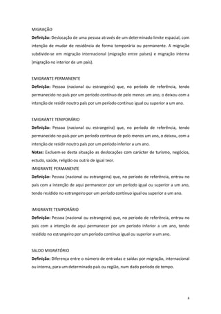 MIGRAÇÃO 
Definição: Deslocação de uma pessoa através de um determinado limite espacial, com 
intenção  de  mudar  de  residência  de  forma  temporária  ou  permanente.  A  migração 
subdivide‐se  em  migração  internacional  (migração  entre  países)  e  migração  interna 
(migração no interior de um país). 
 
EMIGRANTE PERMANENTE 
Definição:  Pessoa  (nacional  ou  estrangeira)  que,  no  período  de  referência,  tendo 
permanecido no país por um período contínuo de pelo menos um ano, o deixou com a 
intenção de residir noutro país por um período contínuo igual ou superior a um ano. 
 
EMIGRANTE TEMPORÁRIO 
Definição:  Pessoa  (nacional  ou  estrangeira)  que,  no  período  de  referência,  tendo 
permanecido no país por um período contínuo de pelo menos um ano, o deixou, com a 
intenção de residir noutro país por um período inferior a um ano. 
Notas:  Excluem‐se  desta  situação  as  deslocações  com  carácter  de  turismo,  negócios, 
estudo, saúde, religião ou outro de igual teor. 
IMIGRANTE PERMANENTE 
Definição: Pessoa (nacional ou estrangeira) que, no período de referência, entrou no 
país com a intenção de aqui permanecer por um período igual ou superior a um ano, 
tendo residido no estrangeiro por um período contínuo igual ou superior a um ano. 
 
IMIGRANTE TEMPORÁRIO 
Definição: Pessoa (nacional ou estrangeira) que, no período de referência, entrou no 
país  com  a  intenção  de  aqui  permanecer  por  um  período  inferior  a  um  ano,  tendo 
residido no estrangeiro por um período contínuo igual ou superior a um ano. 
 
SALDO MIGRATÓRIO 
Definição: Diferença entre o número de entradas e saídas por migração, internacional 
ou interna, para um determinado país ou região, num dado período de tempo. 
 
 


                                                                                           4 
 
 