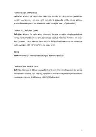 TAXA BRUTA DE NATALIDADE 
Definição:  Número  de  nados  vivos  ocorridos  durante  um  determinado  período  de 
tempo,  normalmente  um  ano  civil,  referido  à  população  média  desse  período 
(habitualmente expressa em número de nados vivos por 1000 (103) habitantes). 
 
TAXA DE FECUNDIDADE GERAL 
Definição:  Número  de  nados  vivos  observado  durante  um  determinado  período  de 
tempo, normalmente um ano civil, referido ao efectivo médio de mulheres em idade 
fértil (entre os 15 e os 49 anos) desse período (habitualmente expressa em número de 
nados vivos por 1000 (103) mulheres em idade fértil). 
 
ÓBITO 
Definição: Cessação irreversível das funções do tronco cerebral. 
 
 
TAXA BRUTA DE MORTALIDADE 
Definição: Número de óbitos observado durante um determinado período de tempo, 
normalmente um ano civil, referido à população média desse período (habitualmente 
expressa em número de óbitos por 1000 (103) habitantes). 
 




                                                                                     6 
 
 