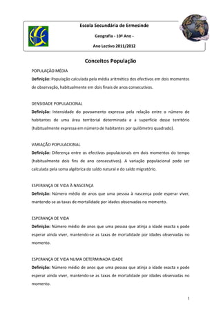 Escola Secundária de Ermesinde
 
                                     Geografia ‐ 10º Ano ‐  
 
                                   Ano Lectivo 2011/2012 
 


                               Conceitos População 
POPULAÇÃO MÉDIA 
Definição: População calculada pela média aritmética dos efectivos em dois momentos 
de observação, habitualmente em dois finais de anos consecutivos. 
 
DENSIDADE POPULACIONAL 
Definição:  Intensidade  do  povoamento  expressa  pela  relação  entre  o  número  de 
habitantes  de  uma  área  territorial  determinada  e  a  superfície  desse  território 
(habitualmente expressa em número de habitantes por quilómetro quadrado). 
 
VARIAÇÃO POPULACIONAL 
Definição:  Diferença  entre  os  efectivos  populacionais  em  dois  momentos  do  tempo 
(habitualmente  dois  fins  de  ano  consecutivos).  A  variação  populacional  pode  ser 
calculada pela soma algébrica do saldo natural e do saldo migratório. 
 
ESPERANÇA DE VIDA À NASCENÇA  
Definição:  Número  médio  de  anos  que  uma  pessoa  à  nascença  pode  esperar  viver, 
mantendo‐se as taxas de mortalidade por idades observadas no momento. 
 
ESPERANÇA DE VIDA  
Definição: Número médio de anos que uma pessoa que atinja a idade exacta x pode 
esperar  ainda  viver,  mantendo‐se  as  taxas  de  mortalidade  por  idades  observadas  no 
momento. 
 
ESPERANÇA DE VIDA NUMA DETERMINADA IDADE  
Definição: Número médio de anos que uma pessoa que atinja a idade exacta x pode 
esperar  ainda  viver,  mantendo‐se  as  taxas  de  mortalidade  por  idades  observadas  no 
momento. 


                                                                                           1 
 
 