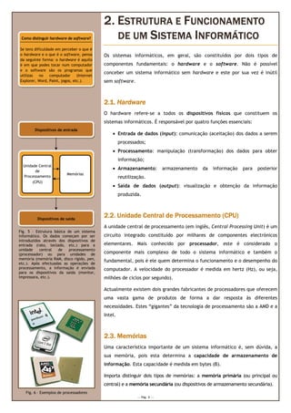 2. ESTRUTURA E FUNCIONAMENTO
 Como distinguir hardware de software?         DE UM SISTEMA INFORMÁTICO
Se tens dificuldade em perceber o que é
o hardware e o que é o software, pensa      Os sistemas informáticos, em geral, são constituídos por dois tipos de
da seguinte forma: o hardware é aquilo
é em que podes tocar num computador         componentes fundamentais: o hardware e o software. Não é possível
e o software são os programas que
                                            conceber um sistema informático sem hardware e este por sua vez é inútil
utilizas   no    computador     (Internet
Explorer, Word, Paint, jogos, etc.).        sem software.



                                            2.1. Hardware
                                            O hardware refere
                                                       refere-se a todos os dispositivos físicos que constituem os
                                            sistemas informáticos. É responsável por quatro funções essenciais:
                                                     informáticos.
        Dispositivos de entrada
                                                • Entrada de dados (input): comunicação (aceitação) dos dados a serem
                                                     processados;
                                                • Processamento: manipulação (transformação) dos dados para obter
                                                     informação;
  Unidade Central
         de
                                                • Armazenamento:               armazenamento   da   informação   para   posterior
                          Memórias
  Processamento                                      reutilização.
       (CPU)
                                                • Saída de dados (output): visualização e obtenção da i
                                                                                                      informação
                                                     produzida.



         Dispositivos de saída
                                            2.2. Unidade Central de Processamento (CPU)
                                            A unidade central de processamento (em inglês, Central Processing Unit) é um
                                                                                em
Fig. 5 – Estrutura básica de um sistema
informático. Os dados começam por ser       circuito integrado constituído por milhares de componentes electrónicos
introduzidos através dos dispositivos de
entrada (rato, teclado, etc.) para a        elementares. Mais conhecido por processador este é considerado o
                                                                            processador,
unidade    central   de    processamento
(processador) ou para unidades de           componente mais complexo de todo o sistema informático e também o
memória (memória RAM, disco rígido, pen,
etc.). Após efectuadas as operações de
                                            fundamental, pois é ele quem determina o funcionamento e o desempenho do
                                                                                     funcionamento
processamento, a informação é enviada       computador. A velocidade do processador é medida em hertz (Hz) ou seja,
                                                                                                      (Hz),
para os dispositivos da saída (monitor,
impressora, etc.).                          milhões de ciclos por segundo).

                                            Actualmente existem dois grandes fabricantes de processadores que oferecem
                                            uma vasta gama de produtos de forma a dar resp
                                                                                      resposta às diferentes
                                            necessidades. Estes “gigantes” da tecnologia de processamento são a AMD e a
                                            Intel.



                                            2.3. Memórias
                                            Uma característica importante de um sistema informático é, sem dúvida, a
                                            sua memória pois esta determina a capacidade de armazenamento de
                                                memória,
                                            informação Esta capacidade é medida em bytes (B).
                                            informação.

                                            Importa distinguir dois tipos de memórias: a memória primária (ou principal ou
                                            central) e a memória secundária (ou dispositivos de armazenamento secundária).
   Fig. 6 – Exemplos de processadores
                                                              --- Pág. 3 ---
 