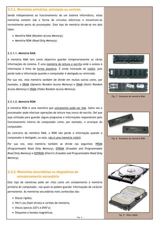 2.3.1. Memórias primárias, principais ou centrais
Sendo indispensáveis ao funcionamento de um sistema informático, estas
memórias existem sob a forma de circuitos eléctricos e encontram-se
normalmente perto do processador. Este tipo de memória divide-se em dois
tipos:

    • Memória RAM (Random Access Memory);
    • Memória ROM (Read Only Memory).



2.3.1.1. Memória RAM

A memória RAM tem como objectivo guardar temporariamente as várias
informações do sistema. É uma memória de leitura e escrita onde o acesso à
informação é feito de forma aleatória. É ainda intitulada de volátil, pois
perde toda a informação quando o computador é desligado ou reiniciado.

Por sua vez, esta memória também de divide em muitas outras como, por
exemplo, a DRAM (Dynamic Random Access Memory) e SRAM (Static Random
Access Memory) e VRAM (Video Random Access Memory).

                                                                               Fig. 7 – Exemplos de memória RAM

2.3.1.2. Memória ROM

A memória ROM é uma memória que unicamente pode ser lida. Sobre ela o
processador pode efectuar operações de leitura mas nunca de escrita. Daí que
seja utilizada para guardar alguns programas e informações responsáveis pelo
funcionamento interno do computador como, por exemplo, o arranque do
computador.

Ao contrário da memória RAM, a ROM não perde a informação quando o
computador é desligado, ou seja, não é uma memória volátil.                    Fig. 8 – Exemplos de memória ROM

Por sua vez, esta memória também se divide nas seguintes: PROM
(Programmable Read Only Memory), EPROM (Erasable and Programmable
Read Only Memory) e EEPROM (Electric Erasable and Programmable Read Only
Memory).




2.3.2. Memórias secundárias ou dispositivos de
       armazenamento secundário
Este tipo de memórias pode ser visto como um complemento à memória
primária do computador, nas quais se podem guardar informações de carácter
permanente. As memórias secundárias mais conhecidas são:

    • Discos rígidos;
    • Pen’s (ou flash drives) e cartões de memória;
    • Discos ópticos (CD’s e DVD’s);
    • Disquetes e bandas magnéticas.
                                                                                      Fig. 9 – Disco rígido
                                                      --- Pág. 4 ---
 