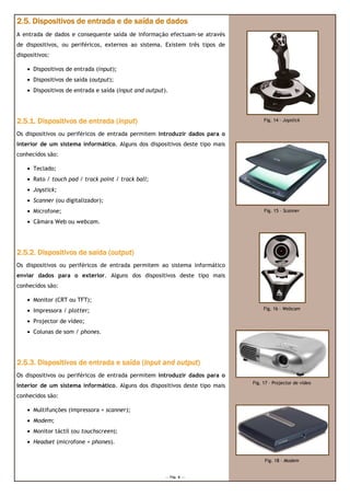 2.5. Dispositivos de entrada e de saída de dados
A entrada de dados e consequente saída de informação efectuam-se através
de dispositivos, ou periféricos, externos ao sistema. Existem três tipos de
dispositivos:

    • Dispositivos de entrada (input);
    • Dispositivos de saída (output);
    • Dispositivos de entrada e saída (input and output).




2.5.1. Dispositivos de entrada (input)
                                input)                                             Fig. 14 – Joystick

Os dispositivos ou periféricos de entrada permitem introduzir dados para o
interior de um sistema informático. Alguns dos dispositivos deste tipo mais
conhecidos são:

    • Teclado;
    • Rato / touch pad / track point / track ball;
    • Joystick;
    • Scanner (ou digitalizador);
    • Microfone;                                                                   Fig. 15 – Scanner

    • Câmara Web ou webcam.




                             (output
                              output)
2.5.2. Dispositivos de saída (output)
Os dispositivos ou periféricos de entrada permitem ao sistema informático
enviar dados para o exterior. Alguns dos dispositivos deste tipo mais
conhecidos são:

    • Monitor (CRT ou TFT);
    • Impressora / plotter;                                                        Fig. 16 – Webcam

    • Projector de vídeo;
    • Colunas de som / phones.




2.5.3. Dispositivos de entrada e saída (input and output)
                                       (input     output)
Os dispositivos ou periféricos de entrada permitem introduzir dados para o
                                                                              Fig. 17 – Projector de vídeo
interior de um sistema informático. Alguns dos dispositivos deste tipo mais
conhecidos são:

    • Multifunções (impressora + scanner);
    • Modem;
    • Monitor táctil (ou touchscreen);
    • Headset (microfone + phones).


                                                                                   Fig. 18 – Modem


                                                       --- Pág. 6 ---
 