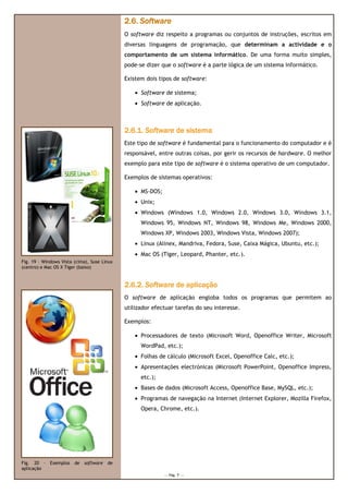 2.6. Software
                                             O software diz respeito a programas ou conjuntos de instruções, escritos em
                                             diversas linguagens de programação, que determinam a actividade e o
                                             comportamento de um sistema informático. De uma forma muito simples,
                                                                         informático.
                                             pode-se dizer que o software é a parte lógica de um sistema informático.
                                             pode

                                             Existem dois tipos de software:

                                                 • Software de sistema;
                                                 • Software de aplicação.



                                             2.6.1. Software de sistema
                                             Este tipo de software é fundamental para o funcionamento do computador e é
                                             responsável, entre outras coisas, por gerir os recursos de hardware. O melhor
                                             exemplo para este tipo de software é o sistema operativo de um computador
                                                                                                            computador.

                                             Exemplos de sistemas operativos:

                                                 • MS-DOS;
                                                 • Unix;
                                                 • Windows (Windows 1.0, Windows 2.0, Windows 3.0, W
                                                                                                   Windows 3.1,
                                                   Windows 95, Windows NT, Windows 98, Windows Me, Windows 2000,
                                                   Windows XP, Windows 2003, Windows Vista, Windows 2007);
                                                 • Linux (Alinex, Mandriva, Fedora, Suse, Caixa Mágica Ubuntu, etc.);
                                                                                     use,       Mágica,
                                                 • Mac OS (Tiger, Leopard, Phanter, etc.).
Fig. 19 – Windows Vista (cima), Suse Linux
(centro) e Mac OS X Tiger (baixo)


                                             2.6.2
                                             2.6.2. Software de aplicação
                                             O software de aplicação engloba todos os programas que permitem ao
                                             utilizador efectuar tarefas do seu interesse
                                                                                interesse.

                                             Exemplos:

                                                 • Processadores de texto (Microsoft Word, Openoffice Writer, Microsoft
                                                   WordPad, etc.);
                                                 • Folhas de cálculo (Microsoft Excel, Openoffice Calc, etc.);
                                                 • Apresentações electrónicas (Microsoft PowerPoint, Openoffice Impress,
                                                   etc.);
                                                 • Bases de dados (Microsoft Access, Openoffice Base, MySQL, etc.);
                                                 • Programas de navegação na Internet (Internet Explorer, Mozilla Firefox,
                                                           s
                                                   Opera, Chrome, etc.).




Fig. 20 – Exemplos de       software   de
aplicação
                                                             --- Pág. 7 ---
 