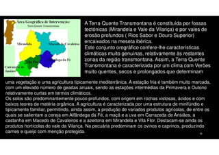 A Terra Quente Transmontana é constituída por fossas
tectónicas (Mirandela e Vale da Vilariça) e por vales de
erosão profundos ( Rios Sabor e Douro Superior)
encaixados na meseta ibérica.
Este conjunto orográfico confere-lhe características
climáticas muito genuínas, relativamente às restantes
zonas da região transmontana. Assim, a Terra Quente
Transmontana é caracterizada por um clima com Verões
muito quentes, secos e prolongados que determinam
uma vegetação e uma agricultura tipicamente mediterrânica. A estação fria é também muito marcada,
com um elevado número de geadas anuais, sendo as estações intermédias da Primavera e Outono
relativamente curtas em termos climáticos.
Os solos são predominantemente pouco profundos, com origem em rochas xistosas, ácidos e com
baixos teores de matéria orgânica. A agricultura é caracterizada por uma estrutura de minifúndio e
tipicamente familiar, permitindo, ainda assim, a produção de variados produtos agrícolas, de entre os
quais se salientam a cereja em Alfândega da Fé, a maçã e a uva em Carrazeda de Ansiães, a
castanha em Macedo de Cavaleiros e a azeitona em Mirandela e Vila Flor. Destacam-se ainda os
produtos hortícolas do vale da Vilariça. Na pecuária predominam os ovinos e caprinos, produzindo
carnes e queijo com menção protegida.
16

 