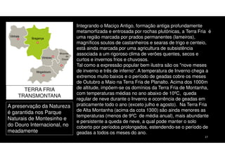 TERRA FRIA
TRANSMONTANA
A preservação da Natureza
é garantida nos Parque
Naturais de Montesinho e
do Douro Internacional, no
meadamente

Integrando o Maciço Antigo, formação antiga profundamente
metamorfizada e entrosada por rochas plutónicas, a Terra Fria é
uma região marcada por prados permanentes (lameiros),
magníficos soutos de castanheiros e searas de trigo e centeio,
está ainda marcada por uma agricultura de subsistência
associada a um rigoroso clima de verões quentes, secos e
curtos e invernos frios e chuvosos.
Tal como a expressão popular bem ilustra são os "nove meses
de inverno e três de inferno“. A temperatura de Inverno chega a
extremos muito baixos e o período de geadas cobre os meses
de Outubro a Maio na Terra Fria de Planalto. Acima dos 1000m
de altitude, impõem-se os domínios da Terra Fria de Montanha,
com temperaturas médias no ano abaixo de 10ºC, queda
regular de neve durante o Inverno e ocorrência de geadas em
praticamente todo o ano (exceto julho e agosto). Na Terra Fria
de Alta Montanha (acima da cota 1300) são ainda menores as
temperaturas (menos de 9ºC de média anual), mais abundante
e persistente a queda de neve, a qual pode manter o solo
coberto por períodos prolongados, estendendo-se o período de
geadas a todos os meses do ano.
17

 