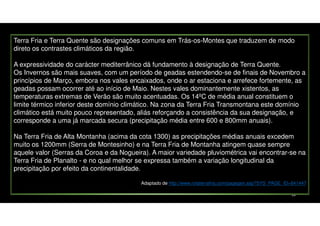 Terra Fria e Terra Quente são designações comuns em Trás-os-Montes que traduzem de modo
direto os contrastes climáticos da região.
A expressividade do carácter mediterrânico dá fundamento à designação de Terra Quente.
Os Invernos são mais suaves, com um período de geadas estendendo-se de finais de Novembro a
princípios de Março, embora nos vales encaixados, onde o ar estaciona e arrefece fortemente, as
geadas possam ocorrer até ao início de Maio. Nestes vales dominantemente xistentos, as
temperaturas extremas de Verão são muito acentuadas. Os 14ºC de média anual constituem o
limite térmico inferior deste domínio climático. Na zona da Terra Fria Transmontana este domínio
climático está muito pouco representado, aliás reforçando a consistência da sua designação, e
corresponde a uma já marcada secura (precipitação média entre 600 e 800mm anuais).
Na Terra Fria de Alta Montanha (acima da cota 1300) as precipitações médias anuais excedem
muito os 1200mm (Serra de Montesinho) e na Terra Fria de Montanha atingem quase sempre
aquele valor (Serras da Coroa e da Nogueira). A maior variedade pluviométrica vai encontrar-se na
Terra Fria de Planalto - e no qual melhor se expressa também a variação longitudinal da
precipitação por efeito da continentalidade.
Adaptado de http://www.rotaterrafria.com/pagegen.asp?SYS_PAGE_ID=841447
18

 