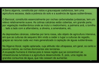 A Serra algarvia, constituída por xistos e grauvaques carbónicos, tem uma
agricultura escassa, dada a pobreza do solo e a ausência de águas subterrâneas.
O Barrocal, constituído essencialmente por rochas carbonatadas jurássicas, tem um
relevo relativamente suave. As colinas calcárias estão cobertas, em grande parte,
por vegetação mediterrânica onde se inclui o medronheiro, a palmeira anã, o tomilho
… lado a lado com a alfarrobeira, a oliveira, a amendoeira, etc.
As depressões cársicas, cobertas por terra rossa, são objeto de agricultura intensiva,
em que as culturas de sequeiro têm vindo a ceder o lugar a culturas de regadio,
graças ao recurso cada vez mais generalizado à captação de águas subterrâneas.
No Algarve litoral, região aplanada, cuja altitude não ultrapassa, em geral, os cento e
poucos metros, as rochas dominantes são terciárias.
A ocupação humana é intensa pois é nessa região que se concentram as
infraestruturas turísticas e a agricultura desenvolvida. É, pois, uma região de
grandes consumos de água, que não cessam de aumentar.
28

 