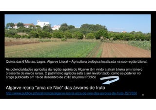 Quinta das 6 Marias, Lagos, Algarve Litoral – Agricultura biológica localizada na sub-região Litoral.
As potencialidades agrícolas da região agrária do Algarve têm vindo a atrair à terra um número
crescente de novos rurais. O património agrícola está a ser revalorizado, como se pode ler no
artigo publicado em 16 de dezembro de 2012 no jornal Público

Algarve recria "arca de Noé" das árvores de fruto
http://www.publico.pt/local/noticia/algarve-recria-arca-de-noe-das-arvores-de-fruto-1577650

31

 