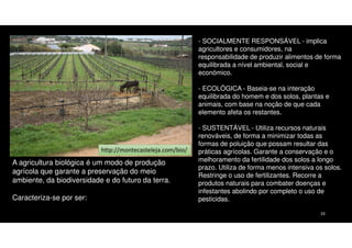 - SOCIALMENTE RESPONSÁVEL - implica
agricultores e consumidores, na
responsabilidade de produzir alimentos de forma
equilibrada a nível ambiental, social e
económico.
- ECOLÓGICA - Baseia-se na interação
equilibrada do homem e dos solos, plantas e
animais, com base na noção de que cada
elemento afeta os restantes.

http://montecasteleja.com/bio/

A agricultura biológica é um modo de produção
agrícola que garante a preservação do meio
ambiente, da biodiversidade e do futuro da terra.
Caracteriza-se por ser:

- SUSTENTÁVEL - Utiliza recursos naturais
renováveis, de forma a minimizar todas as
formas de poluição que possam resultar das
práticas agrícolas. Garante a conservação e o
melhoramento da fertilidade dos solos a longo
prazo. Utiliza de forma menos intensiva os solos.
Restringe o uso de fertilizantes. Recorre a
produtos naturais para combater doenças e
infestantes abolindo por completo o uso de
pesticidas.
33

 
