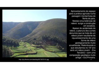 http://ipt.olhares.com/data/big/267/2670151.jpg

Aproveitamento do espaço
para a prática agrícola numa
paisagem montanhosa do
Norte do país.
Nestas circunstâncias de
relevo surge a construção
em socalcos.
Apesar do acidentado do
relevo, a planura dos cumes
denuncia que se trata de um
relevo jovem resultante do
rejuvenescimento de uma
forme de relevo
geologicamente muito
envelhecida. Relembrando o
que estudamos no 10º ano
será um relevo jovem - Era
Terciária – com uma
composição geológica muito
antiga – Era Primária.
9

 