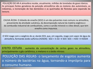 POLUIÇÃO DO AR-A atmosfera recebe, anualmente, milhões de toneladas de gases tóxicos. 
As principais fontes geradoras da poluição atmosférica são os motores dos automóveis, as 
indústrias, a incineração de lixo doméstico e as queimadas de florestas para expansão da 
lavoura. 
CHUVA ÁCIDA- O dióxido de enxofre (SO2) é um dos poluentes mais comuns na atmosfera, 
proveniente da atividade vulcânica, da decomposição natural da matéria orgânica e 
da combustão industrial de combustíveis, como o carvão mineral e o óleo diesel, que tem 
enxofre como impureza. 
O SO2 reage com o oxigênio do ar, dando SO3, que, em seguida, reage com vapor de água da 
atmosfera, formando ácido sulfúrico (H2SO4): SO2 + ½ O2 → SO3 SO3 + H2O → H2SO4 
EFEITO ESTUFA aumento da concentração de certos gases na atmosfera, 
principalmente o gás carbônico, o metano e o óxido nitroso. 
POLUIÇÃO DAS ÁGUAS- o lançamento de esgotos aumenta 
o número de bactérias na água, tornando-a imprópria para 
o consumo humano. 
 