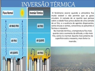INVERSÃO TÉRMICA 
O fenômeno ocorre quando a atmosfera fica 
muito estável e não permite que os gases 
circulem. A camada de ar quente que pairava 
sobre a cidade ficou presa abaixo de uma camada 
de ar frio, e a ausência de agentes dispersantes, 
como chuvas e ventos, concentrou os poluentes e 
formou o nevoeiro. 
Na inversão térmica, a temperatura fica mais 
quente com o aumento da altitude, e não mais 
frio, como é o normal. Quanto mais próximo da 
superfície está o nevoeiro, mais forte é a 
inversão. 
