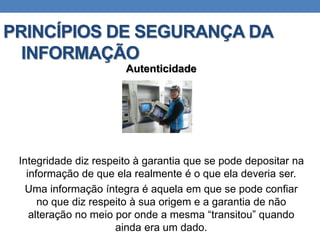 PRINCÍPIOS DE SEGURANÇA DA
INFORMAÇÃO
Autenticidade
Integridade diz respeito à garantia que se pode depositar na
informação de que ela realmente é o que ela deveria ser.
Uma informação íntegra é aquela em que se pode confiar
no que diz respeito à sua origem e a garantia de não
alteração no meio por onde a mesma “transitou” quando
ainda era um dado.
 