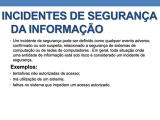 INCIDENTES DE SEGURANÇA
DA INFORMAÇÃO
• Um incidente de segurança pode ser definido como qualquer evento adverso,
confirmado ou sob suspeita, relacionado a segurança de sistemas de
computação ou de redes de computadores . Em geral, toda situação onde
uma entidade de informação está sob risco é considerado um incidente de
segurança.
Exemplos:
• tentativas não autorizadas de acesso;
• má utilização de um sistema;
• falhas no sistema que impedem um acesso autorizado.
 