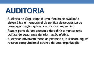 AUDITORIA
• Auditoria de Segurança é uma técnica de avaliação
sistemática e mensurável da política de segurança de
uma organização aplicada a um local específico.
• Fazem parte de um processo de definir e manter uma
política de segurança da informação efetiva.
• Auditorias envolvem todas as pessoas que utilizam algum
recurso computacional através de uma organização.
 