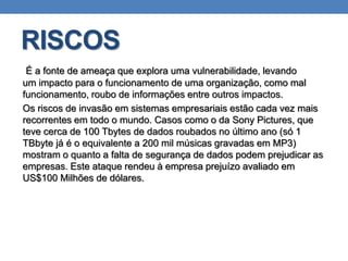 RISCOS
É a fonte de ameaça que explora uma vulnerabilidade, levando
um impacto para o funcionamento de uma organização, como mal
funcionamento, roubo de informações entre outros impactos.
Os riscos de invasão em sistemas empresariais estão cada vez mais
recorrentes em todo o mundo. Casos como o da Sony Pictures, que
teve cerca de 100 Tbytes de dados roubados no último ano (só 1
TBbyte já é o equivalente a 200 mil músicas gravadas em MP3)
mostram o quanto a falta de segurança de dados podem prejudicar as
empresas. Este ataque rendeu à empresa prejuízo avaliado em
US$100 Milhões de dólares.
 