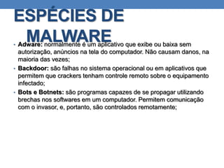 ESPÉCIES DE
MALWARE• Adware: normalmente é um aplicativo que exibe ou baixa sem
autorização, anúncios na tela do computador. Não causam danos, na
maioria das vezes;
• Backdoor: são falhas no sistema operacional ou em aplicativos que
permitem que crackers tenham controle remoto sobre o equipamento
infectado;
• Bots e Botnets: são programas capazes de se propagar utilizando
brechas nos softwares em um computador. Permitem comunicação
com o invasor, e, portanto, são controlados remotamente;
 