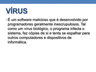 VÍRUS
• É um software malicioso que é desenvolvido por
programadores geralmente inescrupulosos. Tal
como um vírus biológico, o programa infecta o
sistema, faz cópias de si e tenta se espalhar para
outros computadores e dispositivos de
informática.
 