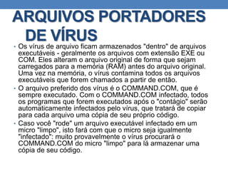ARQUIVOS PORTADORES
DE VÍRUS• Os vírus de arquivo ficam armazenados "dentro" de arquivos
executáveis - geralmente os arquivos com extensão EXE ou
COM. Eles alteram o arquivo original de forma que sejam
carregados para a memória (RAM) antes do arquivo original.
Uma vez na memória, o vírus contamina todos os arquivos
executáveis que forem chamados a partir de então.
• O arquivo preferido dos vírus é o COMMAND.COM, que é
sempre executado. Com o COMMAND.COM infectado, todos
os programas que forem executados após o "contágio" serão
automaticamente infectados pelo vírus, que tratará de copiar
para cada arquivo uma cópia de seu próprio código.
• Caso você "rode" um arquivo executável infectado em um
micro "limpo", isto fará com que o micro seja igualmente
"infectado": muito provavelmente o vírus procurará o
COMMAND.COM do micro "limpo" para lá armazenar uma
cópia de seu código.
 