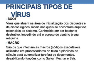 PRINCIPAIS TIPOS DE
VÍRUS• BOOT
Vírus que atuam na área de inicialização dos disquetes e
de discos rígidos, locais nos quais se encontram arquivos
essenciais ao sistema. Conhecido por ser bastante
destrutivo, impedindo até o acesso do usuário à sua
máquina.
• MACRO
São os que infectam as macros (códigos executáveis
utilizados em processadores de texto e planilhas de
cálculo para automatizar tarefas) de documentos,
desabilitando funções como Salvar, Fechar e Sair.
 