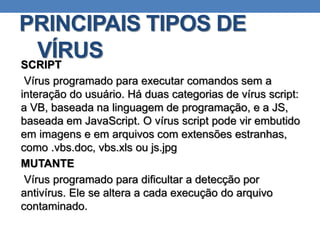 PRINCIPAIS TIPOS DE
VÍRUSSCRIPT
Vírus programado para executar comandos sem a
interação do usuário. Há duas categorias de vírus script:
a VB, baseada na linguagem de programação, e a JS,
baseada em JavaScript. O vírus script pode vir embutido
em imagens e em arquivos com extensões estranhas,
como .vbs.doc, vbs.xls ou js.jpg
MUTANTE
Vírus programado para dificultar a detecção por
antivírus. Ele se altera a cada execução do arquivo
contaminado.
 