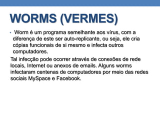 WORMS (VERMES)
• Worm é um programa semelhante aos vírus, com a
diferença de este ser auto-replicante, ou seja, ele cria
cópias funcionais de si mesmo e infecta outros
computadores.
Tal infecção pode ocorrer através de conexões de rede
locais, Internet ou anexos de emails. Alguns worms
infectaram centenas de computadores por meio das redes
sociais MySpace e Facebook.
 