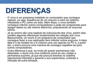 DIFERENÇAS
• O vírus é um programa instalado no computador que consegue
replicar, ou seja, espalha-se de um arquivo a outro do sistema,
infectando o PC como um todo. Além disso, o vírus também
consegue infectar outros computadores e pode ser programado para
apagar dados ou até mesmo alterá-los, prejudicando os arquivos
salvos.
• Já os worms são uma espécie de subconjunto dos vírus, porém eles
contêm algumas diferenças fundamentais em relação aos vírus.
Basicamente, um worm é um programa de computador que
consegue fazer a sua replicação sem infectar outros arquivos. A ideia
dele é a de instalar-se a si mesmo uma vez apenas no PC e, a partir
daí, o worm procura uma maneira de conseguir espalhar-se para
outros computadores.
• Outra diferença é que, ao invés de querer permanecer não
detectado, o worm cria uma instância única do seu código e
permanece sozinho, já que ele procura brechas no sistema
operacional infectado e garante a sua supremacia, evitando a
infecção de outra ameaça.
 