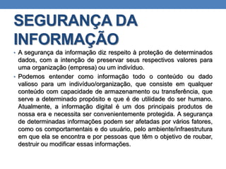 SEGURANÇA DA
INFORMAÇÃO
• A segurança da informação diz respeito à proteção de determinados
dados, com a intenção de preservar seus respectivos valores para
uma organização (empresa) ou um indivíduo.
• Podemos entender como informação todo o conteúdo ou dado
valioso para um indivíduo/organização, que consiste em qualquer
conteúdo com capacidade de armazenamento ou transferência, que
serve a determinado propósito e que é de utilidade do ser humano.
Atualmente, a informação digital é um dos principais produtos de
nossa era e necessita ser convenientemente protegida. A segurança
de determinadas informações podem ser afetadas por vários fatores,
como os comportamentais e do usuário, pelo ambiente/infraestrutura
em que ela se encontra e por pessoas que têm o objetivo de roubar,
destruir ou modificar essas informações.
 