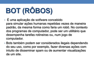 BOT (RÔBOS)
• É uma aplicação de sotfware concebido
para simular ações humanas repetidas vezes de maneira
padrão, da mesma forma como faria um robô. No contexto
dos programas de computador, pode ser um utilitário que
desempenha tarefas rotineiras ou, num jogo de
computador.
• Bots também podem ser considerados ilegais dependendo
do seu uso, como por exemplo, fazer diversas ações com
intuito de disseminar spam ou de aumentar visualizações
de um site.
 