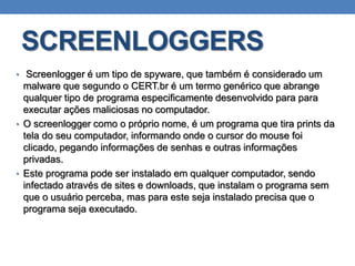 SCREENLOGGERS
• Screenlogger é um tipo de spyware, que também é considerado um
malware que segundo o CERT.br é um termo genérico que abrange
qualquer tipo de programa especificamente desenvolvido para para
executar ações maliciosas no computador.
• O screenlogger como o próprio nome, é um programa que tira prints da
tela do seu computador, informando onde o cursor do mouse foi
clicado, pegando informações de senhas e outras informações
privadas.
• Este programa pode ser instalado em qualquer computador, sendo
infectado através de sites e downloads, que instalam o programa sem
que o usuário perceba, mas para este seja instalado precisa que o
programa seja executado.
 