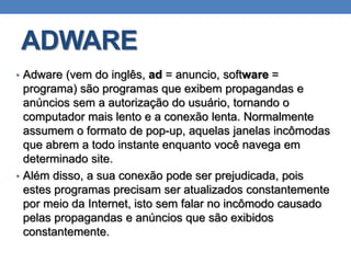 ADWARE
• Adware (vem do inglês, ad = anuncio, software =
programa) são programas que exibem propagandas e
anúncios sem a autorização do usuário, tornando o
computador mais lento e a conexão lenta. Normalmente
assumem o formato de pop-up, aquelas janelas incômodas
que abrem a todo instante enquanto você navega em
determinado site.
• Além disso, a sua conexão pode ser prejudicada, pois
estes programas precisam ser atualizados constantemente
por meio da Internet, isto sem falar no incômodo causado
pelas propagandas e anúncios que são exibidos
constantemente.
 