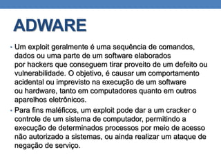 ADWARE
• Um exploit geralmente é uma sequência de comandos,
dados ou uma parte de um software elaborados
por hackers que conseguem tirar proveito de um defeito ou
vulnerabilidade. O objetivo, é causar um comportamento
acidental ou imprevisto na execução de um software
ou hardware, tanto em computadores quanto em outros
aparelhos eletrônicos.
• Para fins maléficos, um exploit pode dar a um cracker o
controle de um sistema de computador, permitindo a
execução de determinados processos por meio de acesso
não autorizado a sistemas, ou ainda realizar um ataque de
negação de serviço.
 