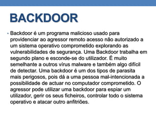 BACKDOOR
• Backdoor é um programa malicioso usado para
providenciar ao agressor remoto acesso não autorizado a
um sistema operativo comprometido explorando as
vulnerabilidades de segurança. Uma Backdoor trabalha em
segundo plano e esconde-se do utilizador. É muito
semelhante a outros vírus malware e também algo difícil
de detectar. Uma backdoor é um dos tipos de parasita
mais perigosos, pois dá a uma pessoa mal-intencionada a
possibilidade de actuar no computador comprometido. O
agressor pode utilizar uma backdoor para espiar um
utilizador, gerir os seus ficheiros, controlar todo o sistema
operativo e atacar outro anfitriões.
 