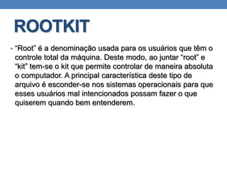 ROOTKIT
• “Root” é a denominação usada para os usuários que têm o
controle total da máquina. Deste modo, ao juntar “root” e
“kit” tem-se o kit que permite controlar de maneira absoluta
o computador. A principal característica deste tipo de
arquivo é esconder-se nos sistemas operacionais para que
esses usuários mal intencionados possam fazer o que
quiserem quando bem entenderem.
 