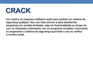 CRACK
• Um crack é um pequeno software usado para quebrar um sistema de
segurança qualquer. Seu uso mais comum é para transformar
programas em versões limitadas, seja em funcionalidade ou tempo de
uso, os chamados sharewares, em um programa completo, removendo
ou enganando o sistema de segurança que limita o uso ou verifica
o número serial.
 