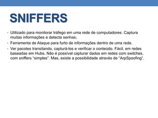 SNIFFERS
• Utilizado para monitorar tráfego em uma rede de computadores. Captura
muitas informações e detecta senhas;
• Ferramenta de Ataque para furto de informações dentro de uma rede.
• Ver pacotes transitando, capturá-los e verificar o conteúdo. Fácil, em redes
baseadas em Hubs. Não é possível capturar dados em redes com switches,
com sniffers “simples”. Mas, existe a possibilidade através de “ArpSpoofing”.
 