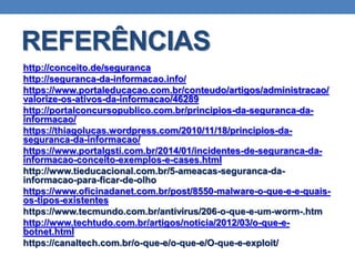 REFERÊNCIAS
http://conceito.de/seguranca
http://seguranca-da-informacao.info/
https://www.portaleducacao.com.br/conteudo/artigos/administracao/
valorize-os-ativos-da-informacao/46289
http://portalconcursopublico.com.br/principios-da-seguranca-da-
informacao/
https://thiagolucas.wordpress.com/2010/11/18/principios-da-
seguranca-da-informacao/
https://www.portalgsti.com.br/2014/01/incidentes-de-seguranca-da-
informacao-conceito-exemplos-e-cases.html
http://www.tieducacional.com.br/5-ameacas-seguranca-da-
informacao-para-ficar-de-olho
https://www.oficinadanet.com.br/post/8550-malware-o-que-e-e-quais-
os-tipos-existentes
https://www.tecmundo.com.br/antivirus/206-o-que-e-um-worm-.htm
http://www.techtudo.com.br/artigos/noticia/2012/03/o-que-e-
botnet.html
https://canaltech.com.br/o-que-e/o-que-e/O-que-e-exploit/
 