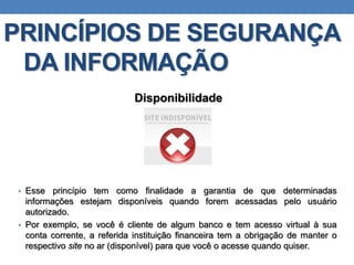 PRINCÍPIOS DE SEGURANÇA
DA INFORMAÇÃO
Disponibilidade
• Esse princípio tem como finalidade a garantia de que determinadas
informações estejam disponíveis quando forem acessadas pelo usuário
autorizado.
• Por exemplo, se você é cliente de algum banco e tem acesso virtual à sua
conta corrente, a referida instituição financeira tem a obrigação de manter o
respectivo site no ar (disponível) para que você o acesse quando quiser.
 