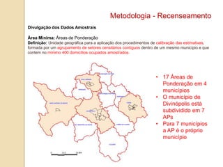 Metodologia - Recenseamento
Divulgação dos Dados Amostrais
Área Mínima: Áreas de Ponderação
Definição: Unidade geográfica para a aplicação dos procedimentos de calibração das estimativas,
formada por um agrupamento de setores censitários contíguos dentro de um mesmo município e que
contem no mínimo 400 domicílios ocupados amostrados.

• 17 Áreas de
Ponderação em 4
municípios
• O município de
Divinópolis está
subdividido em 7
APs
• Para 7 municípios
a AP é o próprio
município

 