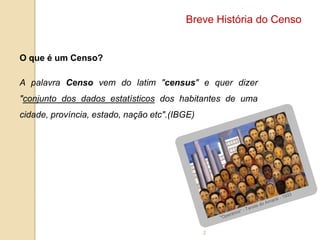 Breve História do Censo

O que é um Censo?
A palavra Censo vem do latim "census" e quer dizer
"conjunto dos dados estatísticos dos habitantes de uma
cidade, província, estado, nação etc".(IBGE)

2

 