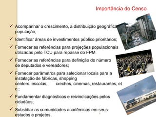 Importância do Censo
 Acompanhar o crescimento, a distribuição geográfica da
população;

 Identificar áreas de investimentos público prioritários;
 Fornecer as referências para projeções populacionais
utilizadas pelo TCU para repasse do FPM

 Fornecer as referências para definição do número
de deputados e vereadores;

 Fornecer parâmetros para selecionar locais para a
instalação de fábricas, shopping
centers, escolas,
creches, cinemas, restaurantes, et
c.;

 Fundamentar diagnósticos e reivindicações pelos
cidadãos;

 Subsidiar as comunidades acadêmicas em seus
estudos e projetos.

4

 