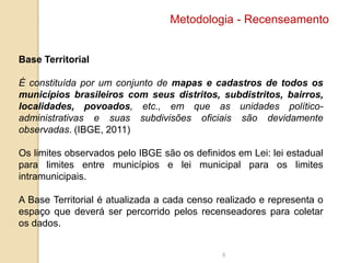 Metodologia - Recenseamento

Base Territorial
É constituída por um conjunto de mapas e cadastros de todos os
municípios brasileiros com seus distritos, subdistritos, bairros,
localidades, povoados, etc., em que as unidades políticoadministrativas e suas subdivisões oficiais são devidamente
observadas. (IBGE, 2011)
Os limites observados pelo IBGE são os definidos em Lei: lei estadual
para limites entre municípios e lei municipal para os limites
intramunicipais.
A Base Territorial é atualizada a cada censo realizado e representa o
espaço que deverá ser percorrido pelos recenseadores para coletar
os dados.

8

 